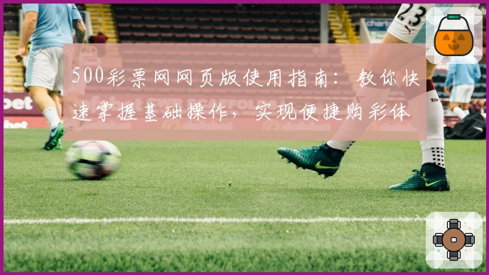500彩票网网页版使用指南：教你快速掌握基础操作，实现便捷购彩体验