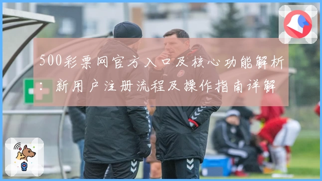 500彩票网官方入口及核心功能解析：新用户注册流程及操作指南详解