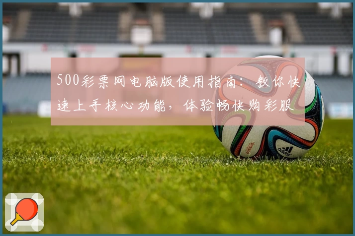 500彩票网电脑版使用指南：教你快速上手核心功能，体验畅快购彩服务