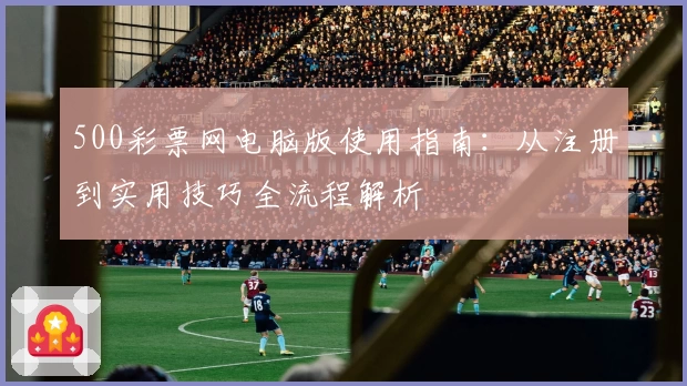500彩票网电脑版使用指南:从注册到实用技巧全流程解析