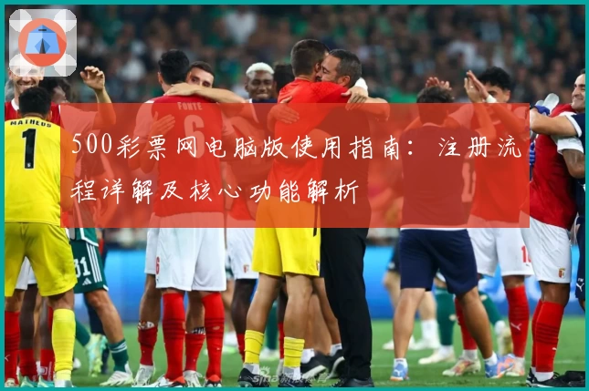 500彩票网电脑版使用指南：注册流程详解及核心功能解析