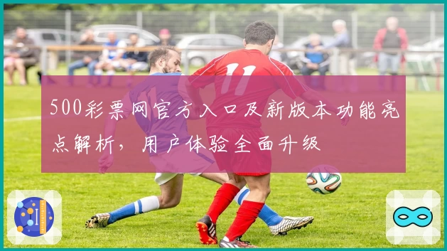 500彩票网官方入口及新版本功能亮点解析，用户体验全面升级