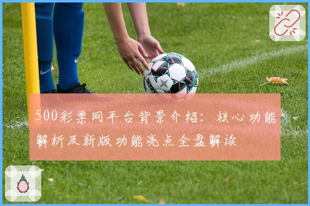 500彩票网平台背景介绍：核心功能解析及新版功能亮点全盘解读