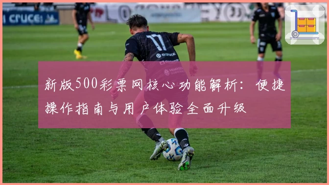 新版500彩票网核心功能解析：便捷操作指南与用户体验全面升级