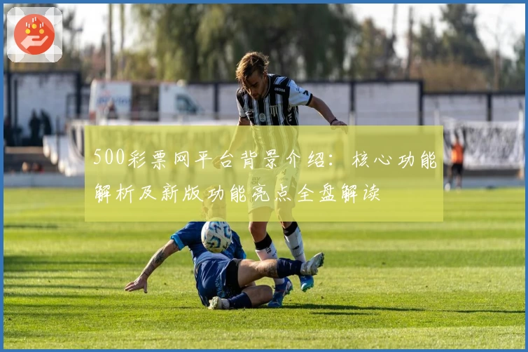 500彩票网平台背景介绍：核心功能解析及新版功能亮点全盘解读