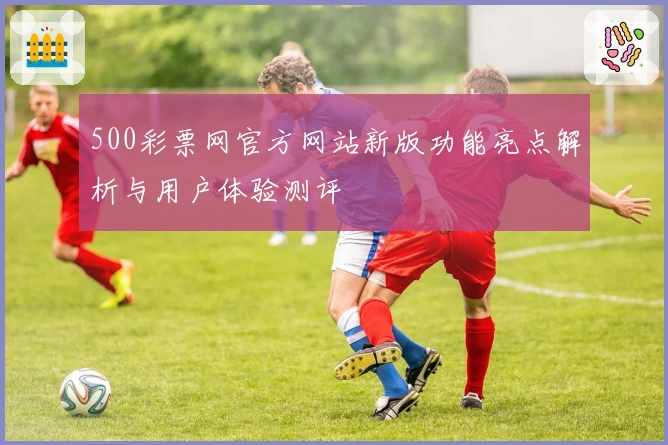 500彩票网官方网站新版功能亮点解析与用户体验测评